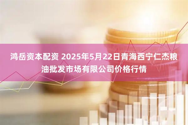 鸿岳资本配资 2025年5月22日青海西宁仁杰粮油批发市场有限公司价格行情