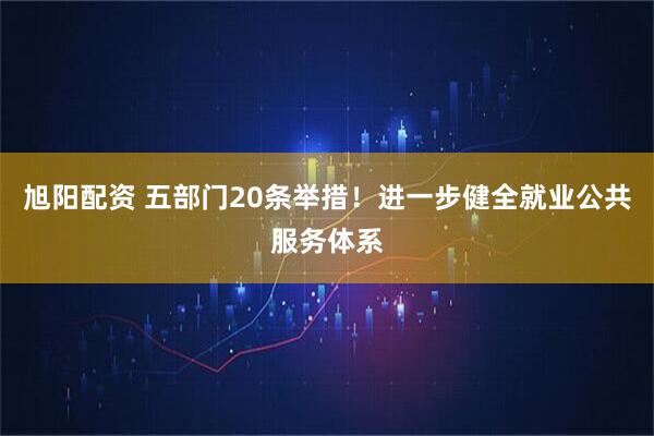 旭阳配资 五部门20条举措！进一步健全就业公共服务体系