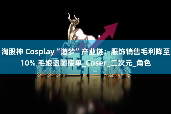淘股神 Cosplay“造梦”产业链：服饰销售毛利降至10% 毛娘盗图接单_Coser_二次元_角色