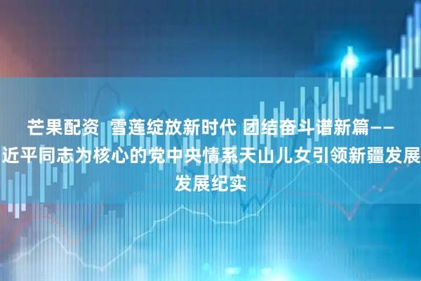 芒果配资  雪莲绽放新时代 团结奋斗谱新篇——以习近平同志为核心的党中央情系天山儿女引领新疆发展纪实