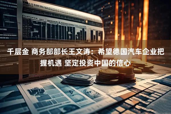 千层金 商务部部长王文涛：希望德国汽车企业把握机遇 坚定投资中国的信心