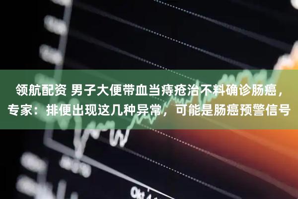 领航配资 男子大便带血当痔疮治不料确诊肠癌，专家：排便出现这几种异常，可能是肠癌预警信号