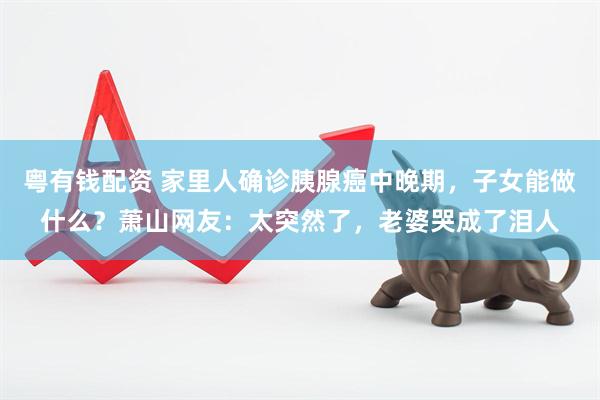 粤有钱配资 家里人确诊胰腺癌中晚期，子女能做什么？萧山网友：太突然了，老婆哭成了泪人